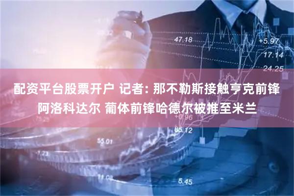 配资平台股票开户 记者: 那不勒斯接触亨克前锋阿洛科达尔 葡体前锋哈德尔被推至米兰