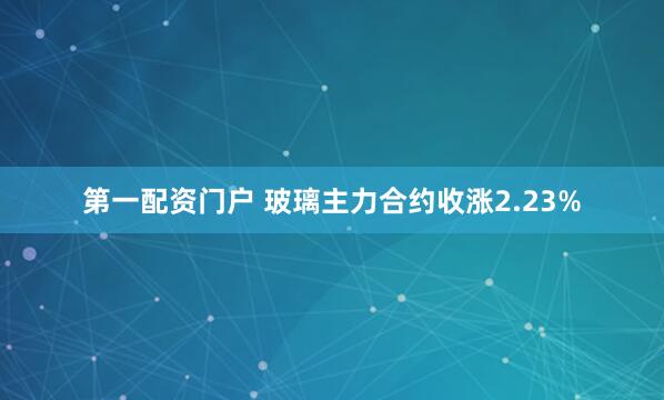 第一配资门户 玻璃主力合约收涨2.23%