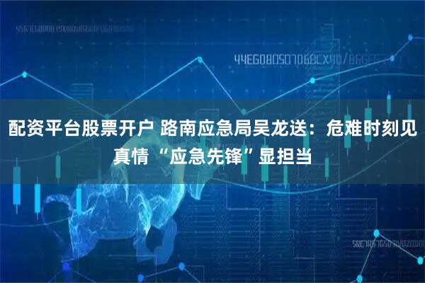 配资平台股票开户 路南应急局吴龙送：危难时刻见真情 “应急先锋”显担当