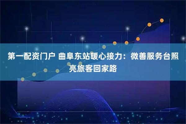 第一配资门户 曲阜东站暖心接力：微善服务台照亮旅客回家路