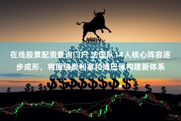 在线股票配资查询门户 法国队14人核心阵容逐步成形，将围绕奥利塞和姆巴佩构建新体系