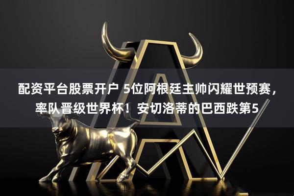 配资平台股票开户 5位阿根廷主帅闪耀世预赛，率队晋级世界杯！安切洛蒂的巴西跌第5