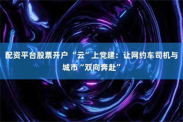 配资平台股票开户 “云”上党建：让网约车司机与城市“双向奔赴”