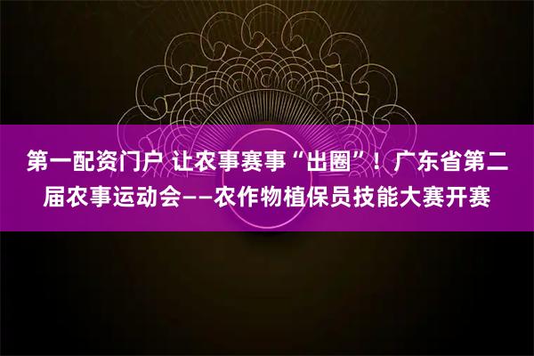 第一配资门户 让农事赛事“出圈”！广东省第二届农事运动会——农作物植保员技能大赛开赛
