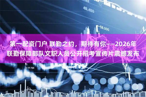 第一配资门户 联勤之约，期待有你——2026年联勤保障部队文职人员公开招考宣传片震撼发布