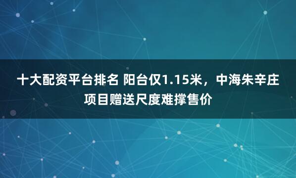 十大配资平台排名 阳台仅1.15米，中海朱辛庄项目赠送尺度难撑售价