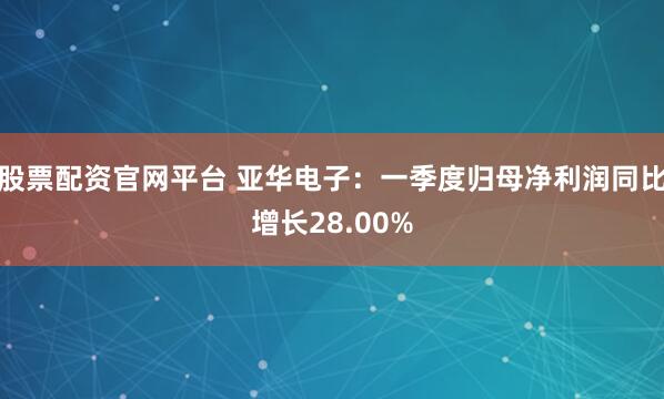 股票配资官网平台 亚华电子：一季度归母净利润同比增长28.00%