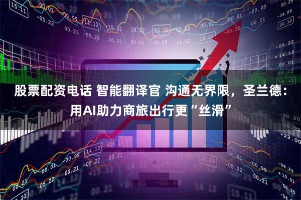 股票配资电话 智能翻译官 沟通无界限，圣兰德：用AI助力商旅出行更“丝滑”