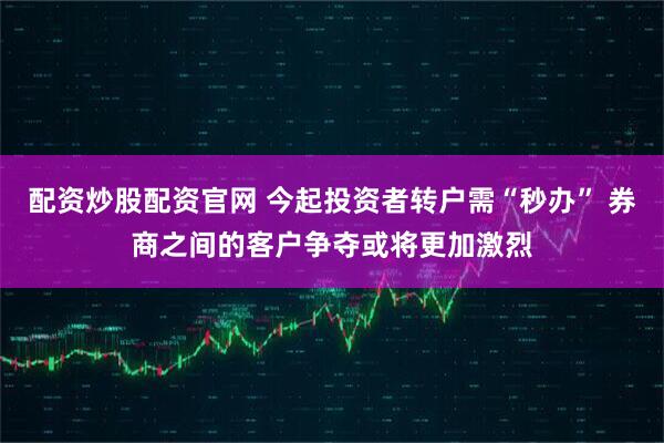 配资炒股配资官网 今起投资者转户需“秒办” 券商之间的客户争夺或将更加激烈
