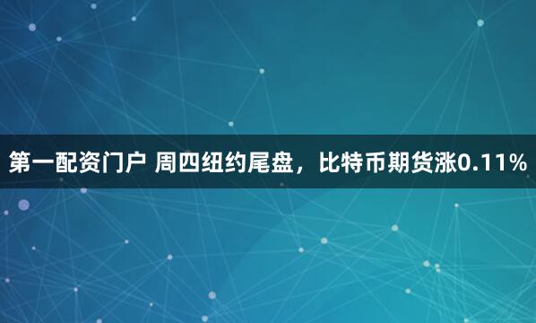 第一配资门户 周四纽约尾盘，比特币期货涨0.11%