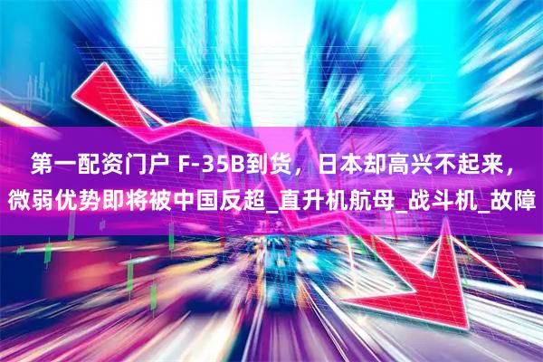 第一配资门户 F-35B到货，日本却高兴不起来，微弱优势即将被中国反超_直升机航母_战斗机_故障