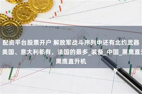配资平台股票开户 解放军战斗序列中还有北约武器吗？美国、意大利都有，法国的最多_装备_中国_黑鹰直升机